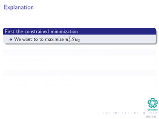Explanation
First the constrained minimization
We want to to maximize uT
2 Su2
Given that the second eigenvector is orthonormal
We have then uT
2 u2 = 1
Under orthonormal vectors
The covariance goes to zero
cov (u1, u2) = uT
2 Su1 = u2λ1u1 = λ1uT
1 u2 = 0
109 / 140
 