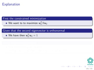 Explanation
First the constrained minimization
We want to to maximize uT
2 Su2
Given that the second eigenvector is orthonormal
We have then uT
2 u2 = 1
Under orthonormal vectors
The covariance goes to zero
cov (u1, u2) = uT
2 Su1 = u2λ1u1 = λ1uT
1 u2 = 0
109 / 140
 