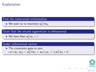 Explanation
First the constrained minimization
We want to to maximize uT
2 Su2
Given that the second eigenvector is orthonormal
We have then uT
2 u2 = 1
Under orthonormal vectors
The covariance goes to zero
cov (u1, u2) = uT
2 Su1 = u2λ1u1 = λ1uT
1 u2 = 0
109 / 140
 
