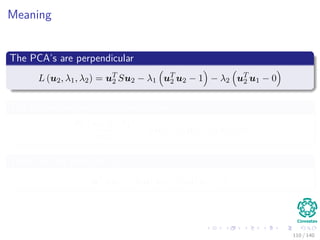 Meaning
The PCA’s are perpendicular
L (u2, λ1, λ2) = uT
2 Su2 − λ1 uT
2 u2 − 1 − λ2 uT
2 u1 − 0
The the derivative with respect to u2
∂L (u2, λ1, λ2)
∂u2
= Su2 − λ1u2 − λ2u1 = 0
Then, we left multiply u1
uT
1 Su2 − λ1uT
1 u2 − λ2uT
1 u1 = 0
110 / 140
 
