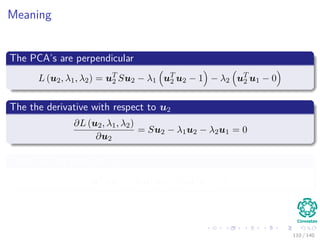 Meaning
The PCA’s are perpendicular
L (u2, λ1, λ2) = uT
2 Su2 − λ1 uT
2 u2 − 1 − λ2 uT
2 u1 − 0
The the derivative with respect to u2
∂L (u2, λ1, λ2)
∂u2
= Su2 − λ1u2 − λ2u1 = 0
Then, we left multiply u1
uT
1 Su2 − λ1uT
1 u2 − λ2uT
1 u1 = 0
110 / 140
 
