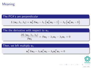 Meaning
The PCA’s are perpendicular
L (u2, λ1, λ2) = uT
2 Su2 − λ1 uT
2 u2 − 1 − λ2 uT
2 u1 − 0
The the derivative with respect to u2
∂L (u2, λ1, λ2)
∂u2
= Su2 − λ1u2 − λ2u1 = 0
Then, we left multiply u1
uT
1 Su2 − λ1uT
1 u2 − λ2uT
1 u1 = 0
110 / 140
 