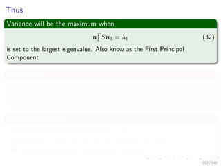 Thus
Variance will be the maximum when
uT
1 Su1 = λ1 (32)
is set to the largest eigenvalue. Also know as the First Principal
Component
By Induction
It is possible for M-dimensional space to deﬁne M eigenvectors
u1, u2, ..., uM of the data covariance S corresponding to λ1, λ2, ..., λM
that maximize the variance of the projected data.
Computational Cost
1 Full eigenvector decomposition O d3
2 Power Method O Md2 “Golub and Van Loan, 1996)”
3 Use the Expectation Maximization Algorithm
112 / 140
 