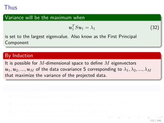 Thus
Variance will be the maximum when
uT
1 Su1 = λ1 (32)
is set to the largest eigenvalue. Also know as the First Principal
Component
By Induction
It is possible for M-dimensional space to deﬁne M eigenvectors
u1, u2, ..., uM of the data covariance S corresponding to λ1, λ2, ..., λM
that maximize the variance of the projected data.
Computational Cost
1 Full eigenvector decomposition O d3
2 Power Method O Md2 “Golub and Van Loan, 1996)”
3 Use the Expectation Maximization Algorithm
112 / 140
 