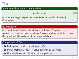 Thus
Variance will be the maximum when
uT
1 Su1 = λ1 (32)
is set to the largest eigenvalue. Also know as the First Principal
Component
By Induction
It is possible for M-dimensional space to deﬁne M eigenvectors
u1, u2, ..., uM of the data covariance S corresponding to λ1, λ2, ..., λM
that maximize the variance of the projected data.
Computational Cost
1 Full eigenvector decomposition O d3
2 Power Method O Md2 “Golub and Van Loan, 1996)”
3 Use the Expectation Maximization Algorithm
112 / 140
 