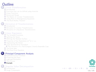 Outline
1 Linear Transformation
Introduction
Functions that can be deﬁned using matrices
Linear Functions
Kernel and Range
The Matrix of a Linear Transformation
Going Back to Homogeneous Equations
The Rank-Nullity Theorem
2 Derivative of Transformations
Introduction
Derivative of a Linear Transformation
Derivative of a Quadratic Transformation
3 Linear Regression
The Simplest Functions
Splitting the Space
Deﬁning the Decision Surface
Properties of the Hyperplane wT
x + w0
Augmenting the Vector
Least Squared Error Procedure
The Geometry of a Two-Category Linearly-Separable Case
The Error Idea
The Final Error Equation
4 Principal Component Analysis
Karhunen-Loeve Transform
Projecting the Data
Lagrange Multipliers
The Process
Example
5 Singular Value Decomposition
Introduction
Image Compression 116 / 140
 