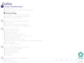 Outline
1 Linear Transformation
Introduction
Functions that can be deﬁned using matrices
Linear Functions
Kernel and Range
The Matrix of a Linear Transformation
Going Back to Homogeneous Equations
The Rank-Nullity Theorem
2 Derivative of Transformations
Introduction
Derivative of a Linear Transformation
Derivative of a Quadratic Transformation
3 Linear Regression
The Simplest Functions
Splitting the Space
Deﬁning the Decision Surface
Properties of the Hyperplane wT
x + w0
Augmenting the Vector
Least Squared Error Procedure
The Geometry of a Two-Category Linearly-Separable Case
The Error Idea
The Final Error Equation
4 Principal Component Analysis
Karhunen-Loeve Transform
Projecting the Data
Lagrange Multipliers
The Process
Example
5 Singular Value Decomposition
Introduction
Image Compression 13 / 140
 