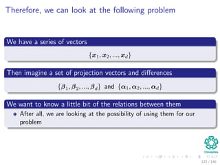 Therefore, we can look at the following problem
We have a series of vectors
{x1, x2, ..., xd}
Then imagine a set of projection vectors and diﬀerences
{β1, β2, ..., βd} and {α1, α2, ..., αd}
We want to know a little bit of the relations between them
After all, we are looking at the possibility of using them for our
problem
122 / 140
 