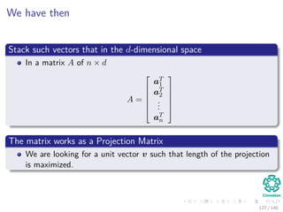 We have then
Stack such vectors that in the d-dimensional space
In a matrix A of n × d
A =






aT
1
aT
2
...
aT
n






The matrix works as a Projection Matrix
We are looking for a unit vector v such that length of the projection
is maximized.
127 / 140
 