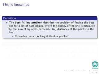This is known as
Deﬁnition
The best-ﬁt line problem describes the problem of ﬁnding the best
line for a set of data points, where the quality of the line is measured
by the sum of squared (perpendicular) distances of the points to the
line.
Remember, we are looking at the dual problem....
Generalization
This can be transferred to higher dimensions: One can ﬁnd the
best-ﬁt d-dimensional subspace, so the subspace which minimizes the
sum of the squared distances of the points to the subspace
131 / 140
 