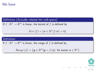 We have
Deﬁnition (Actually related the null-space)
If f : Rn → Rm is linear, the kernel of f is deﬁned by
Ker (f) = {v ∈ Rn
|f (v) = 0}
Deﬁnition
If f : Rn → Rm is linear, the range of f is deﬁned by
Range (f) = {y ∈ Rm
|y = f (x) for somer x ∈ Rn
}
14 / 140
 