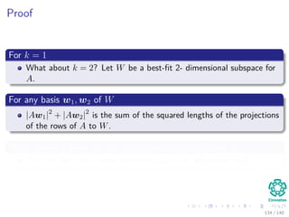 Proof
For k = 1
What about k = 2? Let W be a best-ﬁt 2- dimensional subspace for
A.
For any basis w1, w2 of W
|Aw1|2
+ |Aw2|2
is the sum of the squared lengths of the projections
of the rows of A to W.
Now, choose a basis w1, w2 so that w2 is perpendicular to v1
This can be a unit vector perpendicular to v1 projection in W.
134 / 140
 