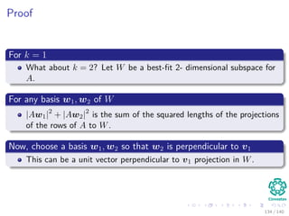 Proof
For k = 1
What about k = 2? Let W be a best-ﬁt 2- dimensional subspace for
A.
For any basis w1, w2 of W
|Aw1|2
+ |Aw2|2
is the sum of the squared lengths of the projections
of the rows of A to W.
Now, choose a basis w1, w2 so that w2 is perpendicular to v1
This can be a unit vector perpendicular to v1 projection in W.
134 / 140
 
