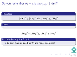 Do you remember v1 = arg max v =1 Av ?
Therefore
|Aw1|2
≤ |Av1|2
and |Aw2|2
≤ |Av2|2
Then
|Aw1|2
+ |Aw2|2
≤ |Av1|2
+ |Av2|2
In a similar way for k > 2
Vk is at least as good as W and hence is optimal.
135 / 140
 