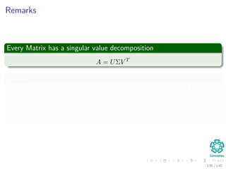 Remarks
Every Matrix has a singular value decomposition
A = UΣV T
Where
The columns of U are an orthonormal basis for the column space.
The columns of V are an orthonormal basis for the row space.
The Σ is diagonal and the entries on its diagonal σi = Σii are positive
real numbers, called the singular values of A.
136 / 140
 