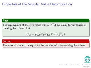 Properties of the Singular Value Decomposition
First
The eigenvalues of the symmetric matrix AT A are equal to the square of
the singular values of A
AT A = V ΣUT UT ΣV T = V Σ2V T
Second
The rank of a matrix is equal to the number of non-zero singular values.
137 / 140
 