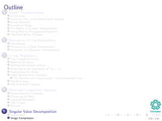 Outline
1 Linear Transformation
Introduction
Functions that can be deﬁned using matrices
Linear Functions
Kernel and Range
The Matrix of a Linear Transformation
Going Back to Homogeneous Equations
The Rank-Nullity Theorem
2 Derivative of Transformations
Introduction
Derivative of a Linear Transformation
Derivative of a Quadratic Transformation
3 Linear Regression
The Simplest Functions
Splitting the Space
Deﬁning the Decision Surface
Properties of the Hyperplane wT
x + w0
Augmenting the Vector
Least Squared Error Procedure
The Geometry of a Two-Category Linearly-Separable Case
The Error Idea
The Final Error Equation
4 Principal Component Analysis
Karhunen-Loeve Transform
Projecting the Data
Lagrange Multipliers
The Process
Example
5 Singular Value Decomposition
Introduction
Image Compression 138 / 140
 