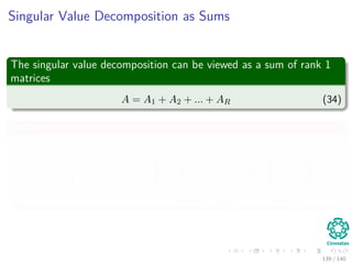 Singular Value Decomposition as Sums
The singular value decomposition can be viewed as a sum of rank 1
matrices
A = A1 + A2 + ... + AR (34)
Why?
u1A = U


σ1 0 · · · 0
0 σ2 · · · 0
.
.
.
.
.
.
.
.
.
.
.
.
0 0 · · · σR

V
T
= u1 u2 · · · uR



σ1vT
1
σ2vT
2
.
.
.
σRvT
R



=σ1u1v
T
1 + σ2u2v
T
2 + · · · + σRuRv
T
R
139 / 140
 