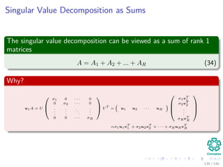 Singular Value Decomposition as Sums
The singular value decomposition can be viewed as a sum of rank 1
matrices
A = A1 + A2 + ... + AR (34)
Why?
u1A = U


σ1 0 · · · 0
0 σ2 · · · 0
.
.
.
.
.
.
.
.
.
.
.
.
0 0 · · · σR

V
T
= u1 u2 · · · uR



σ1vT
1
σ2vT
2
.
.
.
σRvT
R



=σ1u1v
T
1 + σ2u2v
T
2 + · · · + σRuRv
T
R
139 / 140
 
