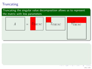 Truncating
Truncating the singular value decomposition allows us to represent
the matrix with less parameters
For a 512 × 512
Full Representation 512 × 512 = 262, 144
Rank 10 approximation 512×10 + 10 + 10 × 512 = 10, 250
Rank 40 approximation 512×40 + 40 + 40 × 512 = 41, 000
Rank 80 approximation 512×80 + 80 + 80 × 512 = 82, 000
140 / 140
 