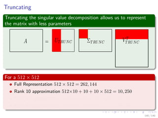Truncating
Truncating the singular value decomposition allows us to represent
the matrix with less parameters
For a 512 × 512
Full Representation 512 × 512 = 262, 144
Rank 10 approximation 512×10 + 10 + 10 × 512 = 10, 250
Rank 40 approximation 512×40 + 40 + 40 × 512 = 41, 000
Rank 80 approximation 512×80 + 80 + 80 × 512 = 82, 000
140 / 140
 