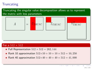 Truncating
Truncating the singular value decomposition allows us to represent
the matrix with less parameters
For a 512 × 512
Full Representation 512 × 512 = 262, 144
Rank 10 approximation 512×10 + 10 + 10 × 512 = 10, 250
Rank 40 approximation 512×40 + 40 + 40 × 512 = 41, 000
Rank 80 approximation 512×80 + 80 + 80 × 512 = 82, 000
140 / 140
 