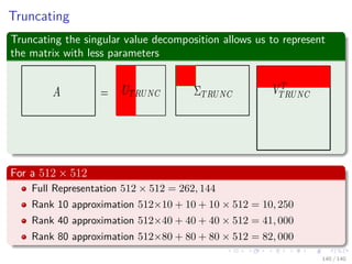 Truncating
Truncating the singular value decomposition allows us to represent
the matrix with less parameters
For a 512 × 512
Full Representation 512 × 512 = 262, 144
Rank 10 approximation 512×10 + 10 + 10 × 512 = 10, 250
Rank 40 approximation 512×40 + 40 + 40 × 512 = 41, 000
Rank 80 approximation 512×80 + 80 + 80 × 512 = 82, 000
140 / 140
 