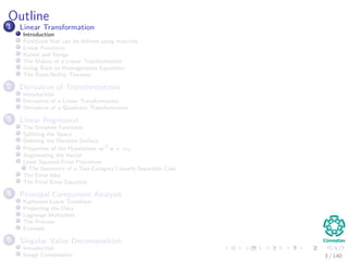 Outline
1 Linear Transformation
Introduction
Functions that can be deﬁned using matrices
Linear Functions
Kernel and Range
The Matrix of a Linear Transformation
Going Back to Homogeneous Equations
The Rank-Nullity Theorem
2 Derivative of Transformations
Introduction
Derivative of a Linear Transformation
Derivative of a Quadratic Transformation
3 Linear Regression
The Simplest Functions
Splitting the Space
Deﬁning the Decision Surface
Properties of the Hyperplane wT
x + w0
Augmenting the Vector
Least Squared Error Procedure
The Geometry of a Two-Category Linearly-Separable Case
The Error Idea
The Final Error Equation
4 Principal Component Analysis
Karhunen-Loeve Transform
Projecting the Data
Lagrange Multipliers
The Process
Example
5 Singular Value Decomposition
Introduction
Image Compression 3 / 140
 