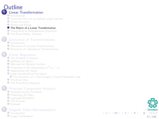 Outline
1 Linear Transformation
Introduction
Functions that can be deﬁned using matrices
Linear Functions
Kernel and Range
The Matrix of a Linear Transformation
Going Back to Homogeneous Equations
The Rank-Nullity Theorem
2 Derivative of Transformations
Introduction
Derivative of a Linear Transformation
Derivative of a Quadratic Transformation
3 Linear Regression
The Simplest Functions
Splitting the Space
Deﬁning the Decision Surface
Properties of the Hyperplane wT
x + w0
Augmenting the Vector
Least Squared Error Procedure
The Geometry of a Two-Category Linearly-Separable Case
The Error Idea
The Final Error Equation
4 Principal Component Analysis
Karhunen-Loeve Transform
Projecting the Data
Lagrange Multipliers
The Process
Example
5 Singular Value Decomposition
Introduction
Image Compression 17 / 140
 