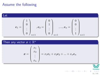 Assume the following
Let
e1 =






1
0
...
0






n×1
, e3 =






0
1
...
0






n×1
, ..., en =






0
0
...
1






n×1
Then any vector x ∈ Rn
x =






x1
x2
...
xn






= x1e1 + x2e2 + ... + xnen
18 / 140
 