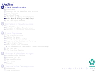 Outline
1 Linear Transformation
Introduction
Functions that can be deﬁned using matrices
Linear Functions
Kernel and Range
The Matrix of a Linear Transformation
Going Back to Homogeneous Equations
The Rank-Nullity Theorem
2 Derivative of Transformations
Introduction
Derivative of a Linear Transformation
Derivative of a Quadratic Transformation
3 Linear Regression
The Simplest Functions
Splitting the Space
Deﬁning the Decision Surface
Properties of the Hyperplane wT
x + w0
Augmenting the Vector
Least Squared Error Procedure
The Geometry of a Two-Category Linearly-Separable Case
The Error Idea
The Final Error Equation
4 Principal Component Analysis
Karhunen-Loeve Transform
Projecting the Data
Lagrange Multipliers
The Process
Example
5 Singular Value Decomposition
Introduction
Image Compression 21 / 140
 