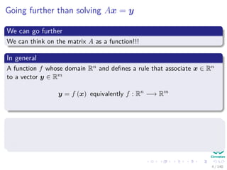 Going further than solving Ax = y
We can go further
We can think on the matrix A as a function!!!
In general
A function f whose domain Rn and deﬁnes a rule that associate x ∈ Rn
to a vector y ∈ Rm
y = f (x) equivalently f : Rn
−→ Rm
We like the second expression because
1 It is easy to identify the domain Rn
2 It is easy to ﬁnd the range Rm
4 / 140
 