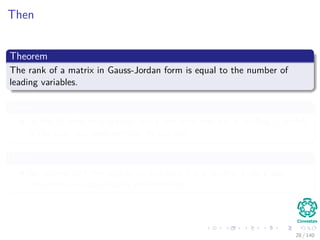 Then
Theorem
The rank of a matrix in Gauss-Jordan form is equal to the number of
leading variables.
Proof
In the G form of a matrix, every non-zero row has a leading 1, which
is the only non-zero entry in its column.
Then
No elementary row operation can zero out a leading 1, so these
non-zero rows are linearly independent.
28 / 140
 