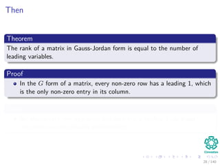 Then
Theorem
The rank of a matrix in Gauss-Jordan form is equal to the number of
leading variables.
Proof
In the G form of a matrix, every non-zero row has a leading 1, which
is the only non-zero entry in its column.
Then
No elementary row operation can zero out a leading 1, so these
non-zero rows are linearly independent.
28 / 140
 