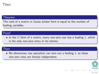 Then
Theorem
The rank of a matrix in Gauss-Jordan form is equal to the number of
leading variables.
Proof
In the G form of a matrix, every non-zero row has a leading 1, which
is the only non-zero entry in its column.
Then
No elementary row operation can zero out a leading 1, so these
non-zero rows are linearly independent.
28 / 140
 