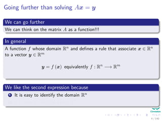 Going further than solving Ax = y
We can go further
We can think on the matrix A as a function!!!
In general
A function f whose domain Rn and deﬁnes a rule that associate x ∈ Rn
to a vector y ∈ Rm
y = f (x) equivalently f : Rn
−→ Rm
We like the second expression because
1 It is easy to identify the domain Rn
2 It is easy to ﬁnd the range Rm
4 / 140
 