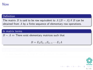 Now
Deﬁnition
The matrix B is said to be row equivalent to A (B ∼ A) if B can be
obtained from A by a ﬁnite sequence of elementary row operations.
In matrix terms
B ∼ A ⇔ There exist elementary matrices such that
B = EkEk−1Ek−1 · · · E1A
If we write C = EkEk−1Ek−1 · · · E1
B is row equivalent to A if B = CA with C invertible.
35 / 140
 