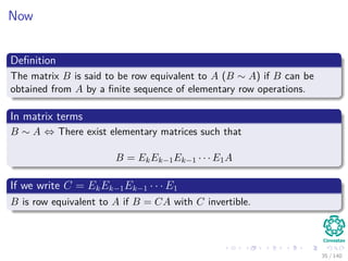 Now
Deﬁnition
The matrix B is said to be row equivalent to A (B ∼ A) if B can be
obtained from A by a ﬁnite sequence of elementary row operations.
In matrix terms
B ∼ A ⇔ There exist elementary matrices such that
B = EkEk−1Ek−1 · · · E1A
If we write C = EkEk−1Ek−1 · · · E1
B is row equivalent to A if B = CA with C invertible.
35 / 140
 