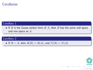 Corollaries
Corollary 1
If R is the Gauss-Jordan form of A, then R has the same null space
and row space as A.
Corollary 2
If B ∼ A, then R(B) = R(A), and N(B) = N(A).
37 / 140
 