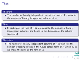 Then
Theorem
The number of linearly independent rows of the matrix A is equal to
the number of linearly independent columns of A.
Thus
In particular, the rank of A is also equal to the number of linearly
independent columns, and hence to the dimension of the column
space of A
Therefore
The number of linearly independent columns of A is then just the
number of leading entries in the Gauss-Jordan form of A which is, as
we know, the same as the rank of A.
38 / 140
 