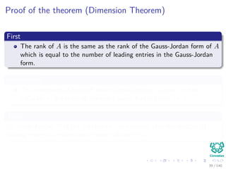Proof of the theorem (Dimension Theorem)
First
The rank of A is the same as the rank of the Gauss-Jordan form of A
which is equal to the number of leading entries in the Gauss-Jordan
form.
Additionally
The dimension of the null space is equal to the number of free
variables in the reduced echelon (Gauss-Jordan) form of A.
Then
We know further that the number of free variables plus the number of
leading entries is exactly the number of columns.
39 / 140
 