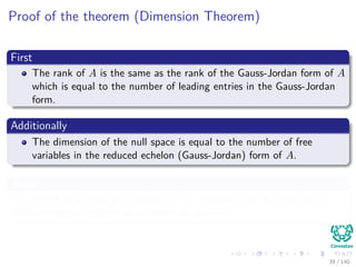 Proof of the theorem (Dimension Theorem)
First
The rank of A is the same as the rank of the Gauss-Jordan form of A
which is equal to the number of leading entries in the Gauss-Jordan
form.
Additionally
The dimension of the null space is equal to the number of free
variables in the reduced echelon (Gauss-Jordan) form of A.
Then
We know further that the number of free variables plus the number of
leading entries is exactly the number of columns.
39 / 140
 