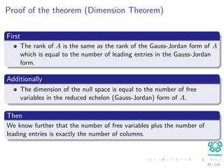 Proof of the theorem (Dimension Theorem)
First
The rank of A is the same as the rank of the Gauss-Jordan form of A
which is equal to the number of leading entries in the Gauss-Jordan
form.
Additionally
The dimension of the null space is equal to the number of free
variables in the reduced echelon (Gauss-Jordan) form of A.
Then
We know further that the number of free variables plus the number of
leading entries is exactly the number of columns.
39 / 140
 