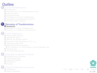 Outline
1 Linear Transformation
Introduction
Functions that can be deﬁned using matrices
Linear Functions
Kernel and Range
The Matrix of a Linear Transformation
Going Back to Homogeneous Equations
The Rank-Nullity Theorem
2 Derivative of Transformations
Introduction
Derivative of a Linear Transformation
Derivative of a Quadratic Transformation
3 Linear Regression
The Simplest Functions
Splitting the Space
Deﬁning the Decision Surface
Properties of the Hyperplane wT
x + w0
Augmenting the Vector
Least Squared Error Procedure
The Geometry of a Two-Category Linearly-Separable Case
The Error Idea
The Final Error Equation
4 Principal Component Analysis
Karhunen-Loeve Transform
Projecting the Data
Lagrange Multipliers
The Process
Example
5 Singular Value Decomposition
Introduction
Image Compression 41 / 140
 