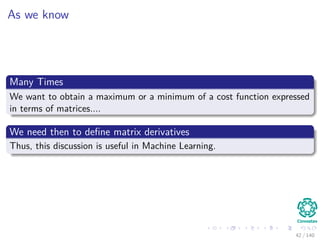 As we know
Many Times
We want to obtain a maximum or a minimum of a cost function expressed
in terms of matrices....
We need then to deﬁne matrix derivatives
Thus, this discussion is useful in Machine Learning.
42 / 140
 
