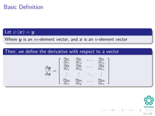 Basic Deﬁnition
Let ψ (x) = y
Where y is an m-element vector, and x is an n-element vector
Then, we deﬁne the derivative with respect to a vector
∂y
∂x
=






∂y1
∂x1
∂y1
∂x2
· · · ∂y1
∂xn
∂y2
∂x1
∂y2
∂x2
· · · ∂y2
∂xn
...
...
...
...
∂ym
∂x1
∂ym
∂x2
· · · ∂ym
∂xn






43 / 140
 