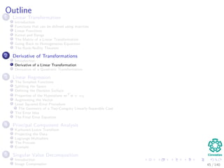 Outline
1 Linear Transformation
Introduction
Functions that can be deﬁned using matrices
Linear Functions
Kernel and Range
The Matrix of a Linear Transformation
Going Back to Homogeneous Equations
The Rank-Nullity Theorem
2 Derivative of Transformations
Introduction
Derivative of a Linear Transformation
Derivative of a Quadratic Transformation
3 Linear Regression
The Simplest Functions
Splitting the Space
Deﬁning the Decision Surface
Properties of the Hyperplane wT
x + w0
Augmenting the Vector
Least Squared Error Procedure
The Geometry of a Two-Category Linearly-Separable Case
The Error Idea
The Final Error Equation
4 Principal Component Analysis
Karhunen-Loeve Transform
Projecting the Data
Lagrange Multipliers
The Process
Example
5 Singular Value Decomposition
Introduction
Image Compression 45 / 140
 