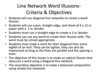 Line Network Word Illusions-
Criteria & Objectives
• Students will use diagonal line networks to create a word
illusion.
• Students will use a pen, straight edge, and sheet of 9 x 12 in.
paper with a 1 in. border.
• Students must use a straight edge to create a 1 in. border.
• Students can use any word to create their illusion with. The
word must be school appropriate.
• Students must make a mark for their diagonal lines every
eighth of an inch. They can be tighter, they can also be
improvised so long as the lines are parallel and the spacing is
even.
• The objective of this lesson is to make an optical illusion that
obscures a word using a diagonal line network.
• The secondary objective is to make a balanced composition
using simple line networks
 