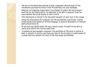 The set of threefold descriptions of each component contains most of the
information you need to extract from this sentance for your database.
Whan we are analysing corpus data in an attempt to collect the facts about a
word for our dictionary entry, it’s important to be able to discover from the
concordances tha actual source of each citation.
This information is stored in the ‘document headers’ of each text in the corpus.
Using this information the computer can tell you whether a particular citation
comes mainly from spoken or written language, or political documents, or feminist
publications and so on.
If you h
have any d b about the way a word i used, i ’ useful to b able to
doubts b
h
d is
d it’s
f l
be bl
check up on where the citation came from.
To summarize lexicographic relevance: the wordclass of the word is central to
what is relevant to record, and there are lists of the principal co constituents of
record
co-constituents
a clause that are relevant for each of the four major wordclasses.

 