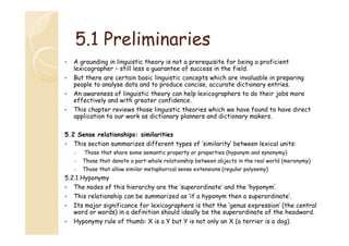 5.1
5 1 Preliminaries
A grounding in linguistic theory is not a prerequisite for being a proficient
lexicographer – still less a guarantee of success i th fi ld
l i
h
till l
t
f
in the field.
But there are certain basic linguistic concepts which are invaluable in preparing
people to analyse data and to produce concise, accurate dictionary entries.
An awareness of linguistic theory can help lexicographers to do their jobs more
effectively and with greater confidence.
This chapter reviews those linguistic theories which we have found to have direct
application to our work as dictionary planners and dictionary makers.
5.2 Sense relationships: similarities
This section summarizes different types of ‘similarity’ between lexical units:
o

Th
th t h
ti
t
ti (hyponym and synonymy)
d
)
Those that share some semantic property or properties (h

o

Those that denote a part-whole relationship between objects in the real world (meronymy)

o

Those that allow similar metaphorical sense extensions (regular polysemy)

5.2.1
5 2 1 Hyponymy
The nodes of this hierarchy are the ‘superordinate’ and the ‘hyponym’.
This relationship can be summarized as ‘if a hyponym then a superordinate’.
Its major significance for lexicographers is that the ‘genus expression’ (the central
genus expression
word or words) in a definition should ideally be the superordinate of the headword.
Hyponymy rule of thumb: X is a Y but Y is not only an X (a terrier is a dog).

 
